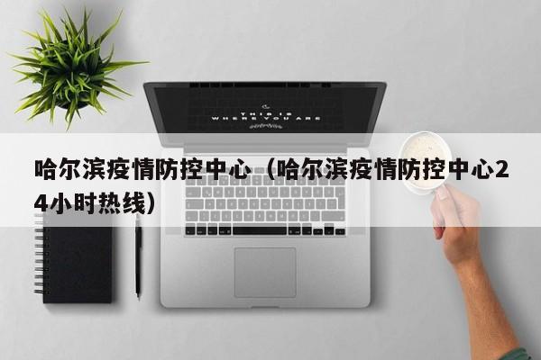 哈尔滨疫情防控中心（哈尔滨疫情防控中心24小时热线）