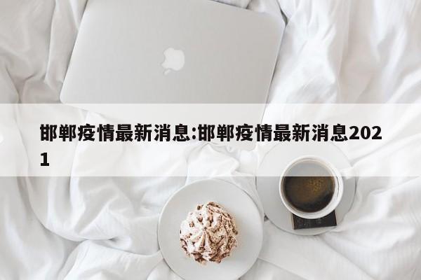 邯郸疫情最新消息:邯郸疫情最新消息2021