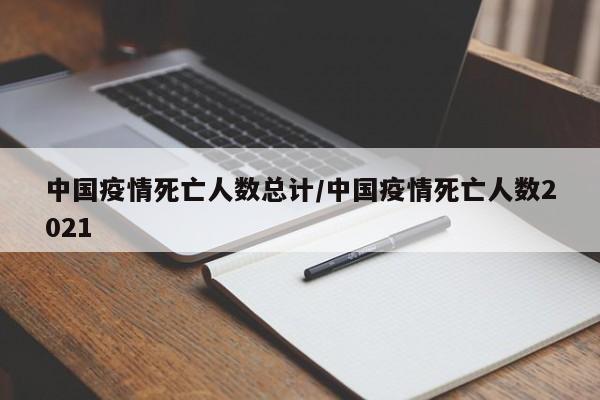 中国疫情死亡人数总计/中国疫情死亡人数2021