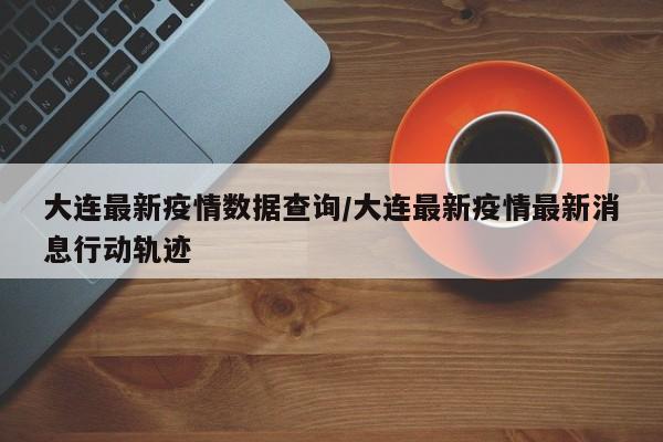 大连最新疫情数据查询/大连最新疫情最新消息行动轨迹