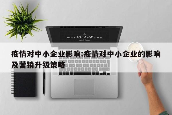 疫情对中小企业影响:疫情对中小企业的影响及营销升级策略
