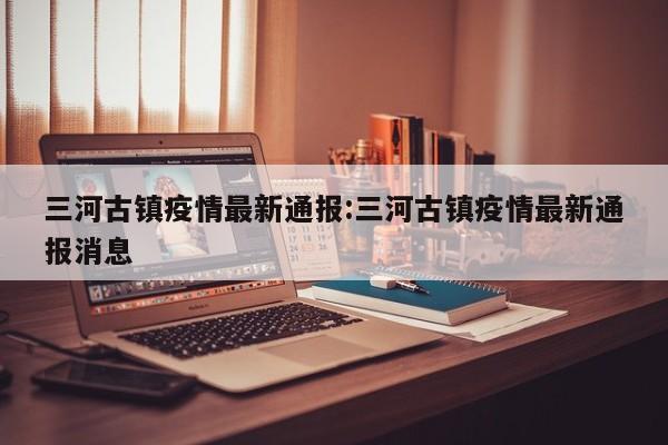 三河古镇疫情最新通报:三河古镇疫情最新通报消息