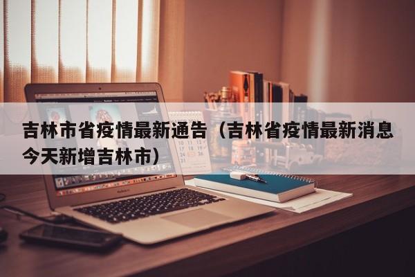 吉林市省疫情最新通告（吉林省疫情最新消息今天新增吉林市）