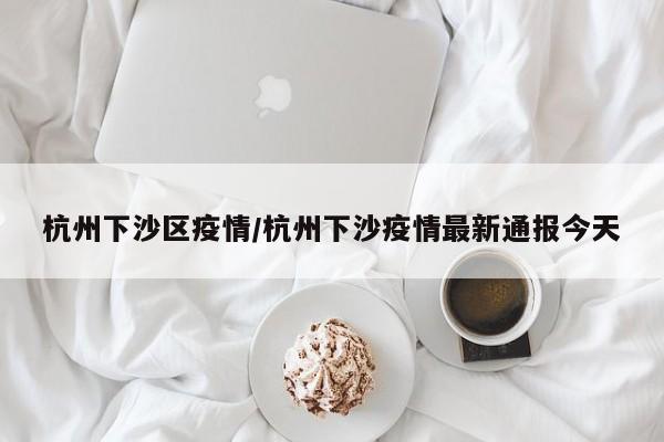 杭州下沙区疫情/杭州下沙疫情最新通报今天