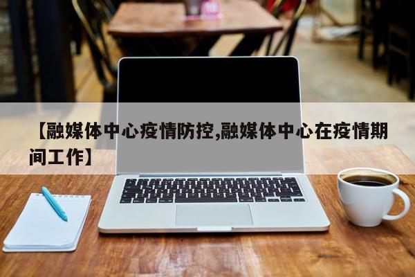 【融媒体中心疫情防控,融媒体中心在疫情期间工作】