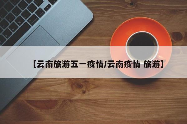 【云南旅游五一疫情/云南疫情 旅游】