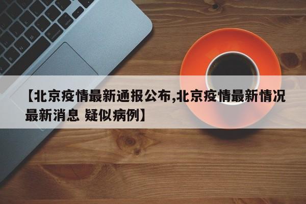 【北京疫情最新通报公布,北京疫情最新情况 最新消息 疑似病例】
