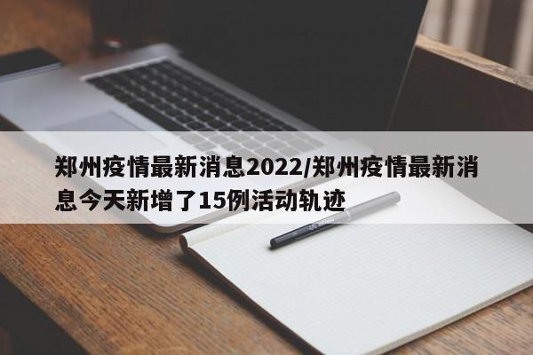 郑州疫情最新消息2022/郑州疫情最新消息今天新增了15例活动轨迹