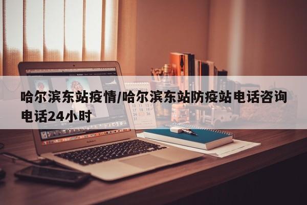 哈尔滨东站疫情/哈尔滨东站防疫站电话咨询电话24小时