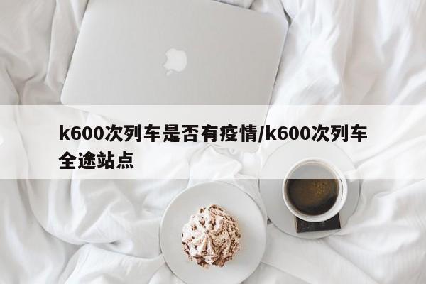 k600次列车是否有疫情/k600次列车全途站点
