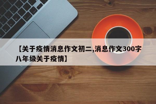 【关于疫情消息作文初二,消息作文300字八年级关于疫情】