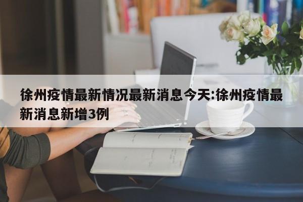 徐州疫情最新情况最新消息今天:徐州疫情最新消息新增3例