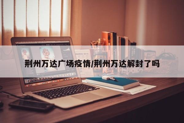 荆州万达广场疫情/荆州万达解封了吗