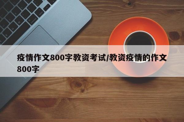 疫情作文800字教资考试/教资疫情的作文800字