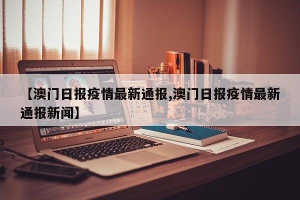 【澳门日报疫情最新通报,澳门日报疫情最新通报新闻】