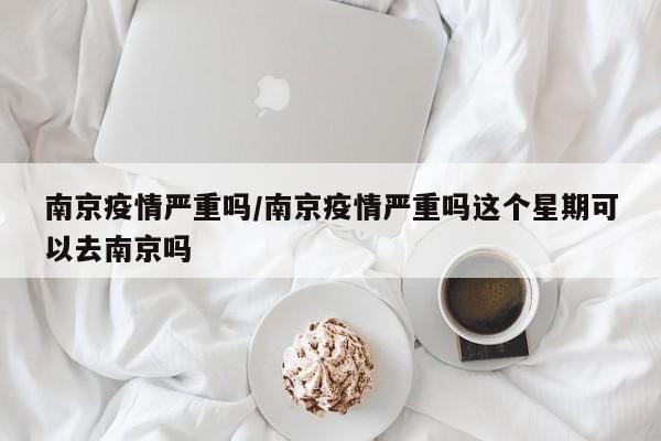 南京疫情严重吗/南京疫情严重吗这个星期可以去南京吗