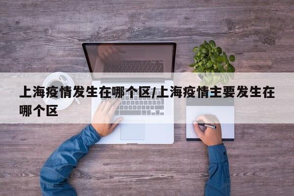 上海疫情发生在哪个区/上海疫情主要发生在哪个区