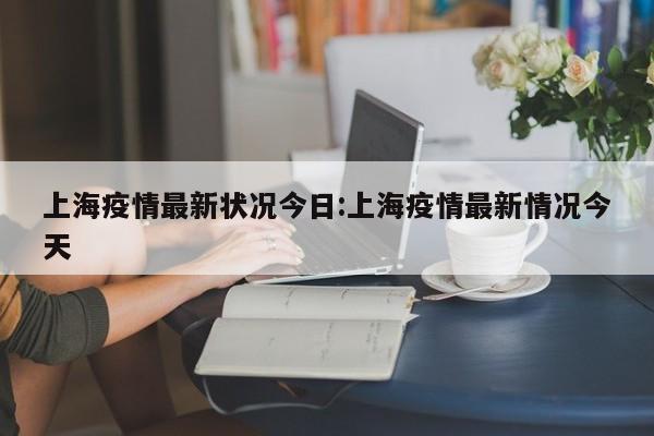 上海疫情最新状况今日:上海疫情最新情况今天