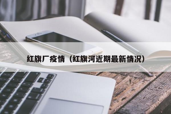红旗厂疫情（红旗河近期最新情况）